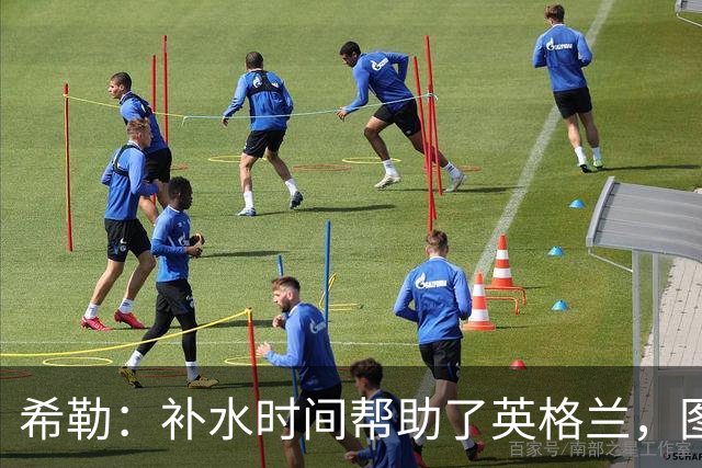希勒：补水时间帮助了英格兰，图赫尔得以把战术想法传递给球员们