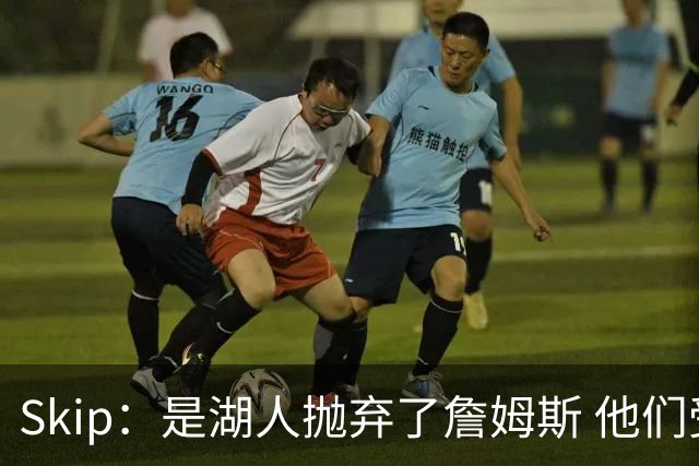 Skip：是湖人抛弃了詹姆斯 他们受够了他在洛杉矶的失败